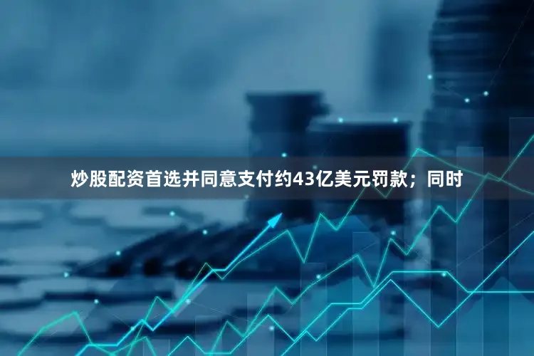 炒股配资首选并同意支付约43亿美元罚款；同时