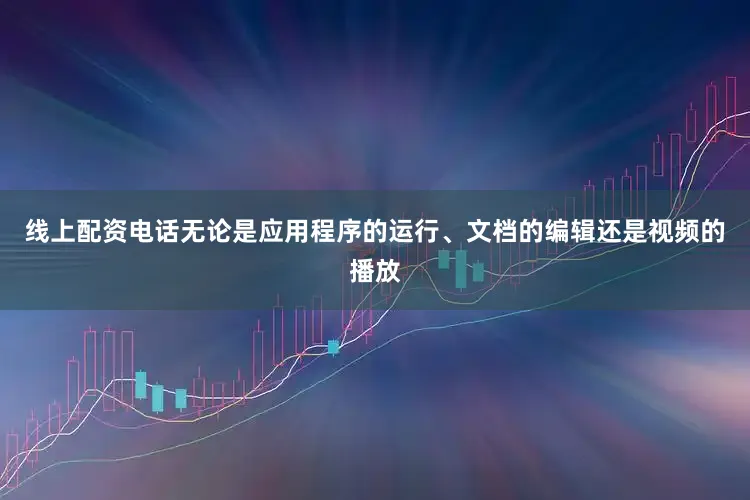 线上配资电话无论是应用程序的运行、文档的编辑还是视频的播放