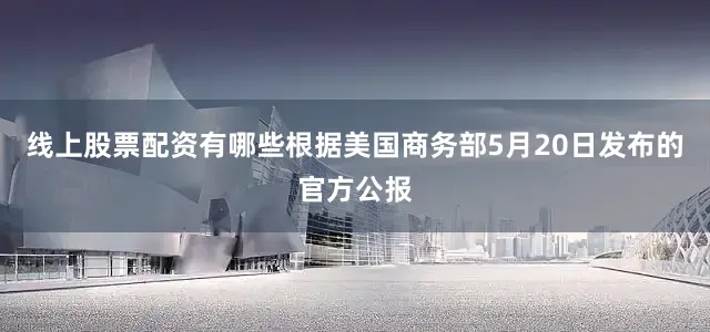线上股票配资有哪些根据美国商务部5月20日发布的官方公报