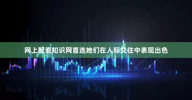 网上配资知识网首选她们在人际交往中表现出色