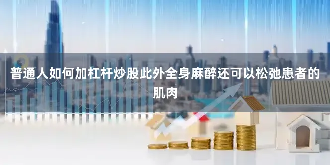 普通人如何加杠杆炒股此外全身麻醉还可以松弛患者的肌肉