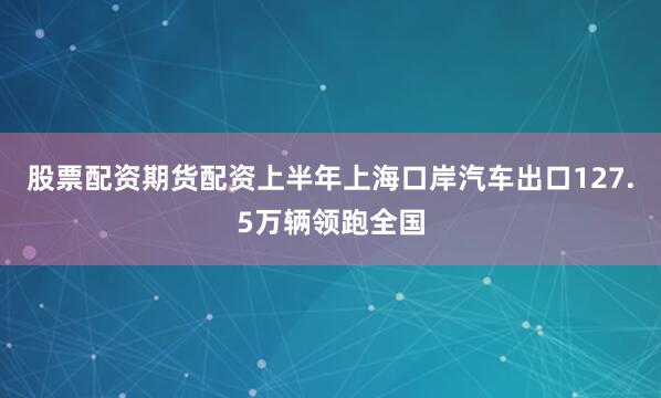 股票配资期货配资上半年上海口岸汽车出口127.5万辆领跑全国