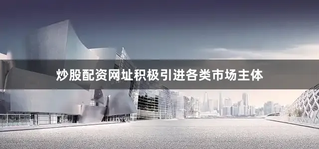 炒股配资网址积极引进各类市场主体