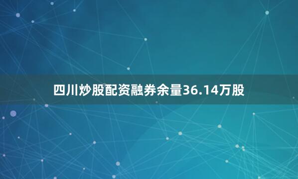 四川炒股配资融券余量36.14万股
