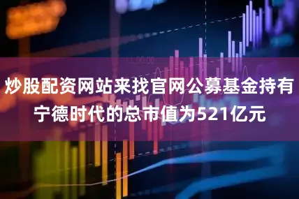炒股配资网站来找官网公募基金持有宁德时代的总市值为521亿元