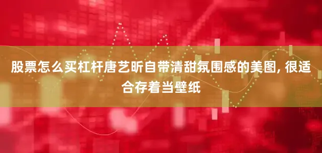 股票怎么买杠杆唐艺昕自带清甜氛围感的美图, 很适合存着当壁纸