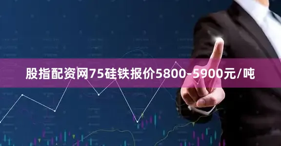 股指配资网75硅铁报价5800-5900元/吨