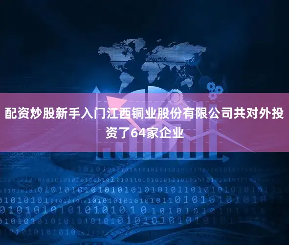 配资炒股新手入门江西铜业股份有限公司共对外投资了64家企业