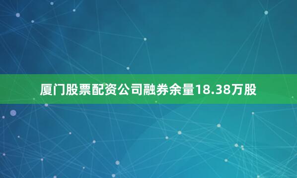 厦门股票配资公司融券余量18.38万股