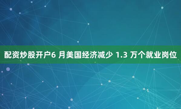 配资炒股开户6 月美国经济减少 1.3 万个就业岗位
