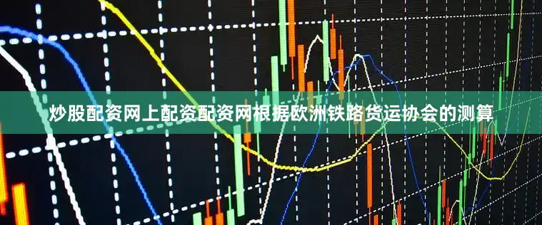 炒股配资网上配资配资网根据欧洲铁路货运协会的测算
