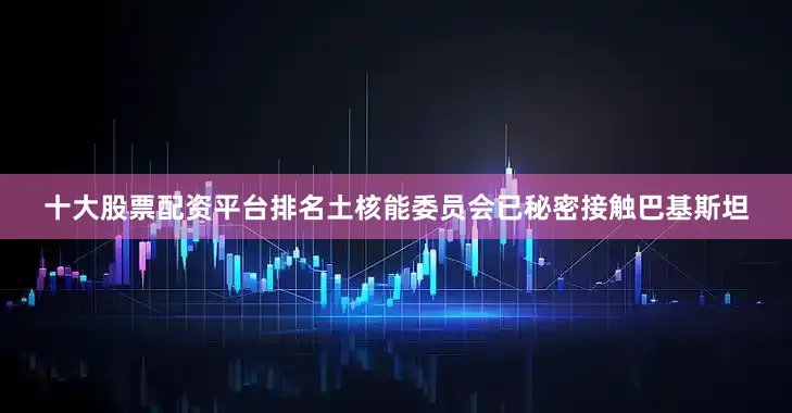 十大股票配资平台排名土核能委员会已秘密接触巴基斯坦