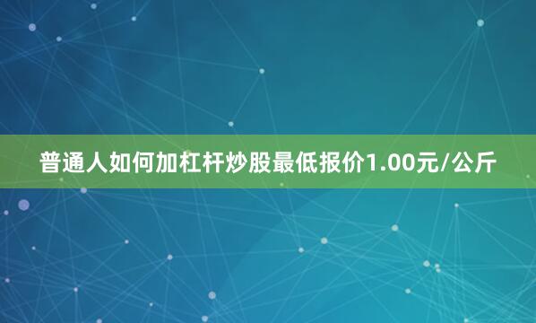 普通人如何加杠杆炒股最低报价1.00元/公斤