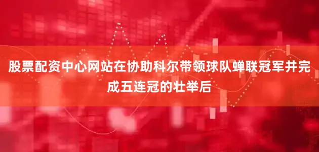 股票配资中心网站在协助科尔带领球队蝉联冠军并完成五连冠的壮举后